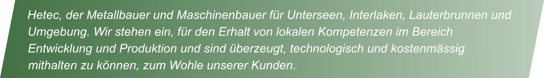 Hetec, der Metallbauer und Maschinenbauer f�r Unterseen, Interlaken, Lauterbrunnen und Umgebung. Wir stehen ein, f�r den Erhalt von lokalen Kompetenzen im Bereich Entwicklung und Produktion und sind �berzeugt, technologisch und kostenm�ssig mithalten zu k�nnen, zum Wohle unserer Kunden.